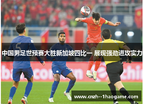 中国男足世预赛大胜新加坡四比一 展现强劲进攻实力 中国男足世预赛大胜新加坡四比一 展现强劲进攻实力