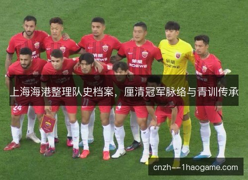 上海海港整理队史档案,厘清冠军脉络与青训传承 上海海港整理队史档案,厘清冠军脉络与青训传承