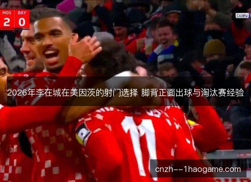 2026年李在城在美因茨的射门选择 脚背正面出球与淘汰赛经验